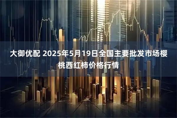 大御优配 2025年5月19日全国主要批发市场樱桃西红柿价格行情