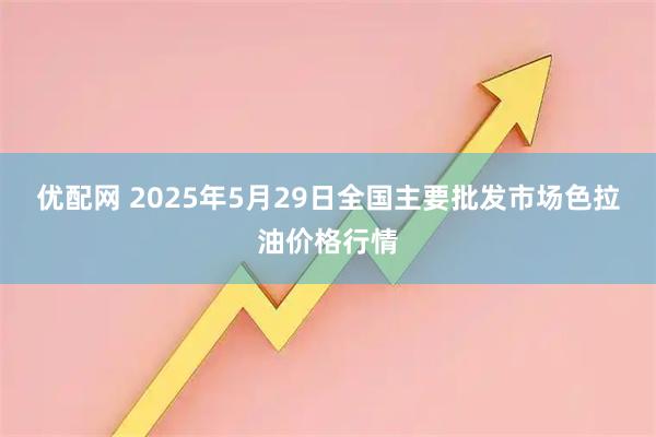 优配网 2025年5月29日全国主要批发市场色拉油价格行情