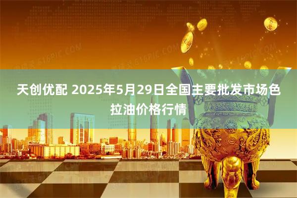 天创优配 2025年5月29日全国主要批发市场色拉油价格行情
