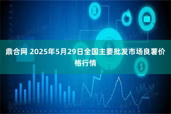 鼎合网 2025年5月29日全国主要批发市场良薯价格行情