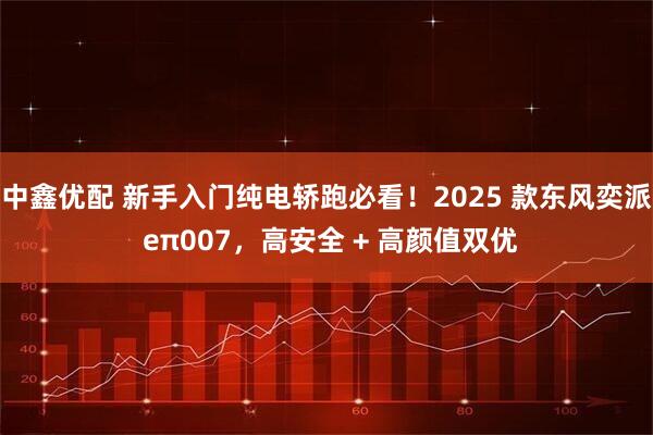 中鑫优配 新手入门纯电轿跑必看!2025 款东风奕派 eπ007,高安全 + 高颜值双优