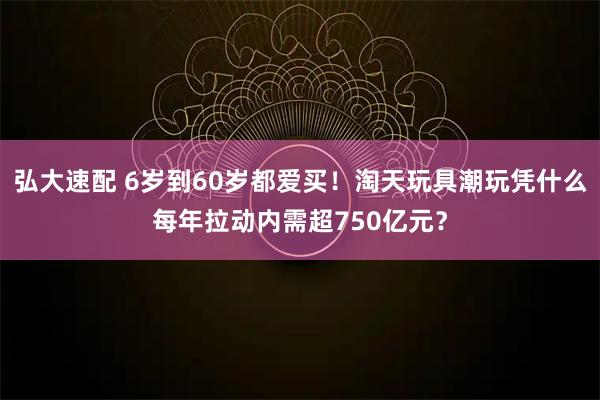 弘大速配 6岁到60岁都爱买！淘天玩具潮玩凭什么每年拉动内需超750亿元？