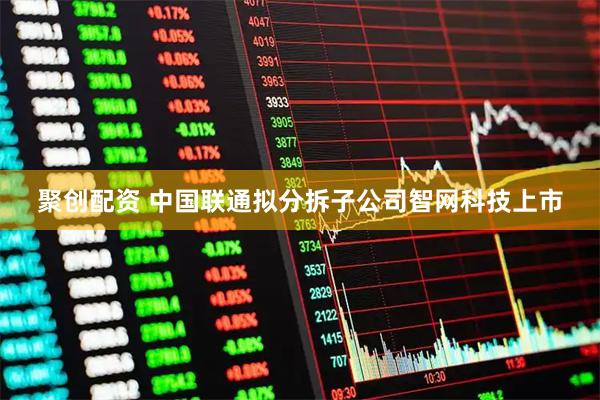聚创配资 中国联通拟分拆子公司智网科技上市