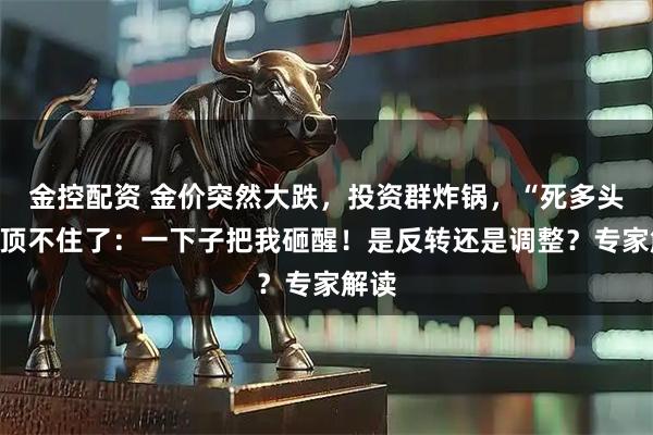 金控配资 金价突然大跌，投资群炸锅，“死多头”也顶不住了：一下子把我砸醒！是反转还是调整？专家解读