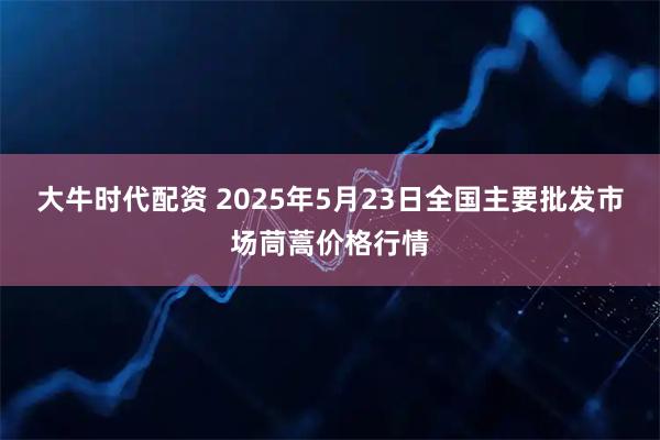 大牛时代配资 2025年5月23日全国主要批发市场茼蒿价格行情