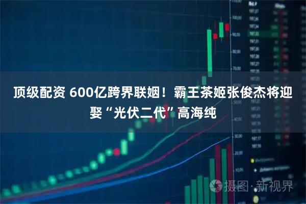 顶级配资 600亿跨界联姻！霸王茶姬张俊杰将迎娶“光伏二代”高海纯