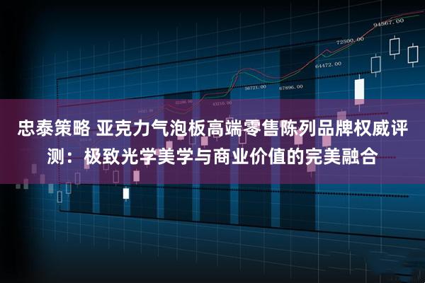 忠泰策略 亚克力气泡板高端零售陈列品牌权威评测:极致光学美学与商业价值的完美融合