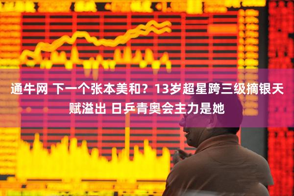 通牛网 下一个张本美和？13岁超星跨三级摘银天赋溢出 日乒青奥会主力是她