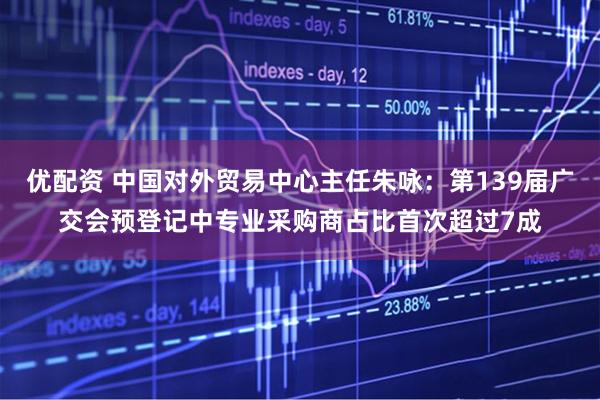 优配资 中国对外贸易中心主任朱咏：第139届广交会预登记中专业采购商占比首次超过7成
