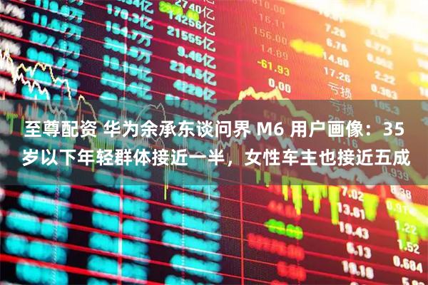 至尊配资 华为余承东谈问界 M6 用户画像：35 岁以下年轻群体接近一半，女性车主也接近五成